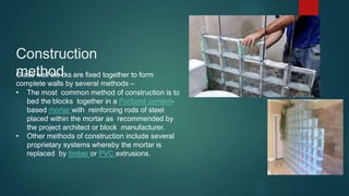 Construction
method
Glass wall blo•cks are fixed together to form
complete walls by several methods –
• The most common method of construction is to
bed the blocks together in a Portland cement-
based mortar with reinforcing rods of steel
placed within the mortar as recommended by
the project architect or block manufacturer.
• Other methods of construction include several
proprietary systems whereby the mortar is
replaced by timber or PVC extrusions.
 