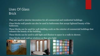 Uses Of Glass
Brick
• They are used in interior decoration for all commercial and residential buildings.
• Glass blocks wall panels can also be used in bathrooms that accept lightand beauty of the
bathroom.
• These blocks can be used for wall cladding work on the exterior of commercial buildings that
enhance the beauty of the building.
• These blocks can be used to add light and illusion to space in a walk-in shower.
• Glass blocks work well as windows as they give light
 
