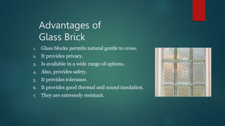 Advantages of
Glass Brick
1. Glass blocks permits natural gentle to cross.
2. It provides privacy.
3. Is available in a wide range of options.
4. Also, provides safety.
5. It provides tolerance.
6. It provides good thermal and sound insulation.
7. They are extremely resistant.
 