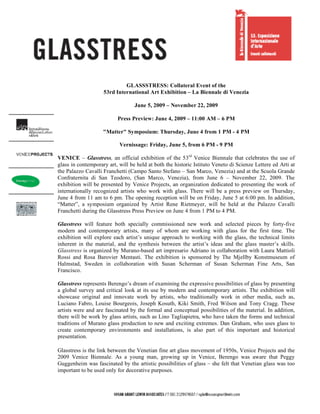GLASSSTRESS: Collateral Event of the
                    53rd International Art Exhibition – La Biennale di Venezia

                                  June 5, 2009 – November 22, 2009

                          Press Preview: June 4, 2009 – 11:00 AM – 6 PM

                    "Matter" Symposium: Thursday, June 4 from 1 PM - 4 PM

                           Vernissage: Friday, June 5, from 6 PM - 9 PM

VENICE – Glasstress, an official exhibition of the 53rd Venice Biennale that celebrates the use of
glass in contemporary art, will be held at both the historic Istituto Veneto di Scienze Lettere ed Arti at
the Palazzo Cavalli Franchetti (Campo Santo Stefano – San Marco, Venezia) and at the Scuola Grande
Confraternita di San Teodoro, (San Marco, Venezia), from June 6 – November 22, 2009. The
exhibition will be presented by Venice Projects, an organization dedicated to presenting the work of
internationally recognized artists who work with glass. There will be a press preview on Thursday,
June 4 from 11 am to 6 pm. The opening reception will be on Friday, June 5 at 6:00 pm. In addition,
“Matter”, a symposium organized by Artist Rene Rietmeyer, will be held at the Palazzo Cavalli
Franchetti during the Glasstress Press Preview on June 4 from 1 PM to 4 PM.

Glasstress will feature both specially commissioned new work and selected pieces by forty-five
modern and contemporary artists, many of whom are working with glass for the first time. The
exhibition will explore each artist’s unique approach to working with the glass, the technical limits
inherent in the material, and the synthesis between the artist’s ideas and the glass master’s skills.
Glasstress is organized by Murano-based art impresario Adriano in collaboration with Laura Mattioli
Rossi and Rosa Barovier Mentasti. The exhibition is sponsored by The Mjellby Konstmuseum of
Halmstad, Sweden in collaboration with Susan Scherman of Susan Scherman Fine Arts, San
Francisco.

Glasstress represents Berengo’s dream of examining the expressive possibilities of glass by presenting
a global survey and critical look at its use by modern and contemporary artists. The exhibition will
showcase original and innovate work by artists, who traditionally work in other media, such as,
Luciano Fabro, Louise Bourgeois, Joseph Kosuth, Kiki Smith, Fred Wilson and Tony Cragg. These
artists were and are fascinated by the formal and conceptual possibilities of the material. In addition,
there will be work by glass artists, such as Lino Tagliapietra, who have taken the forms and technical
traditions of Murano glass production to new and exciting extremes. Dan Graham, who uses glass to
create contemporary environments and installations, is also part of this important and historical
presentation.

Glasstress is the link between the Venetian fine art glass movement of 1950s, Venice Projects and the
2009 Venice Biennale. As a young man, growing up in Venice, Berengo was aware that Peggy
Guggenheim was fascinated by the artistic possibilities of glass – she felt that Venetian glass was too
important to be used only for decorative purposes.
 
