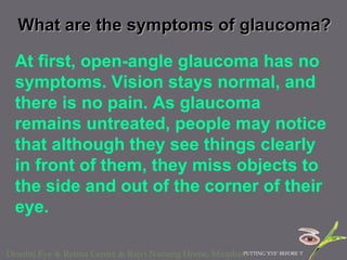 What are the symptoms of glaucoma? At first, open-angle glaucoma has no symptoms. Vision stays normal, and there is no pain. As glaucoma remains untreated, people may notice that although they see things clearly in front of them, they miss objects to the side and out of the corner of their eye.  