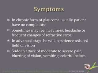 In chronic form of glaucoma usually patient have no complaints. Sometimes may feel heaviness, headache or frequent changes of refractive error. In advanced stage he will experience reduced field of vision  Sudden attack of moderate to severe pain, blurring of vision, vomiting, colorful haloes. 
