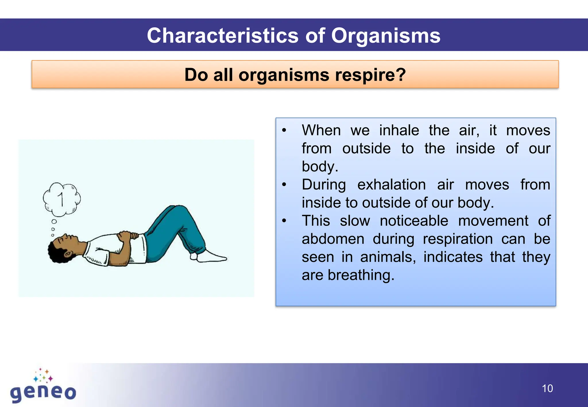10
Characteristics of Organisms
Do all organisms respire?
• When we inhale the air, it moves
from outside to the inside of our
body.
• During exhalation air moves from
inside to outside of our body.
• This slow noticeable movement of
abdomen during respiration can be
seen in animals, indicates that they
are breathing.
 