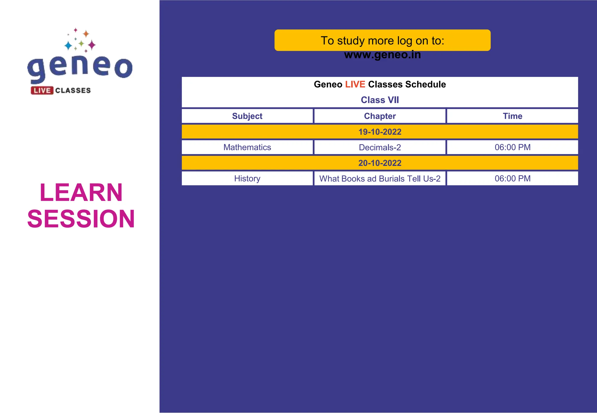 LEARN
SESSION
Geneo LIVE Classes Schedule
Class VII
Subject Chapter Time
19-10-2022
Mathematics Decimals-2 06:00 PM
20-10-2022
History What Books ad Burials Tell Us-2 06:00 PM
To study more log on to:
www.geneo.in
 