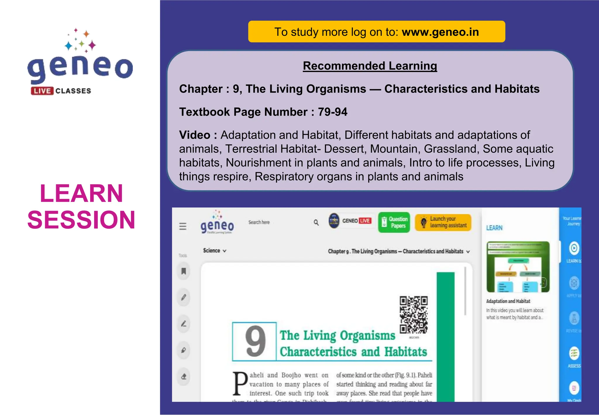 LEARN
SESSION
To study more log on to: www.geneo.in
Recommended Learning
Chapter : 9, The Living Organisms — Characteristics and Habitats
Textbook Page Number : 79-94
Video : Adaptation and Habitat, Different habitats and adaptations of
animals, Terrestrial Habitat- Dessert, Mountain, Grassland, Some aquatic
habitats, Nourishment in plants and animals, Intro to life processes, Living
things respire, Respiratory organs in plants and animals
 
