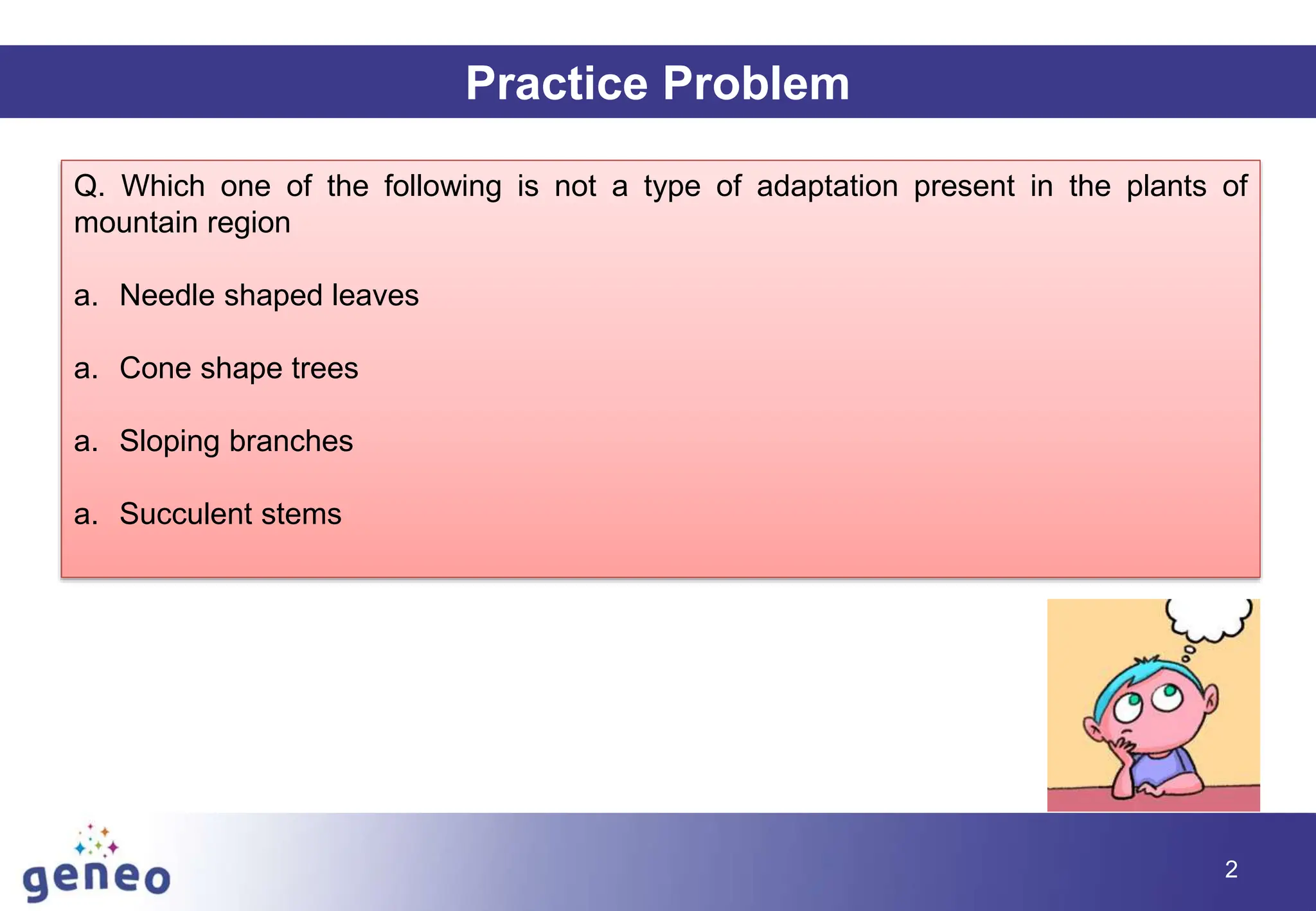 Practice Problem
Q. Which one of the following is not a type of adaptation present in the plants of
mountain region
a. Needle shaped leaves
a. Cone shape trees
a. Sloping branches
a. Succulent stems
2
 