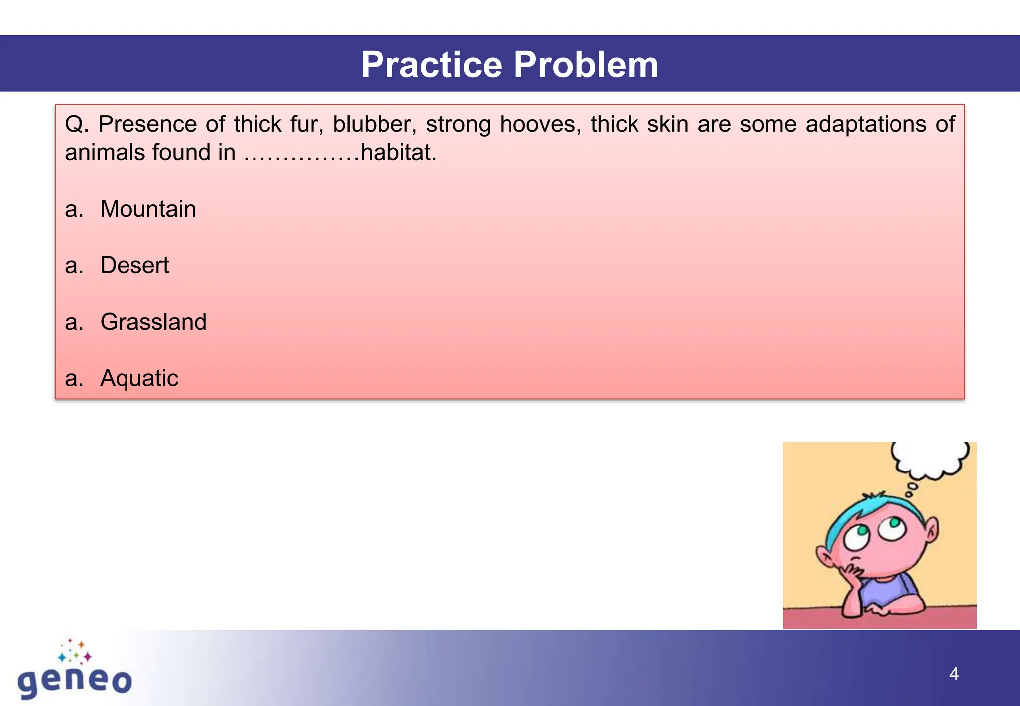 Practice Problem
Q. Presence of thick fur, blubber, strong hooves, thick skin are some adaptations of
animals found in ……………habitat.
a. Mountain
a. Desert
a. Grassland
a. Aquatic
4
 