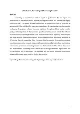 Globalisation, Accounting and Developing Countries
Abstract
Accounting is an instrument and an object in globalisation but its impact and
manifestation is not uniform across Northern developed countries and Southern developing
countries (DCs). This paper reviews contributions on globalisation and its influence on
accounting in DCs, and identifies important research gaps. It examines the role of accounting
in changing development policies, from state capitalism through neo-liberal market-based to
good-governance policies. It then considers specific accounting issues, namely the diffusion
of International Accounting Standards (now International Financial Reporting Standards) and
how they promote global neo-liberalism; the development of the accounting profession in
DCs in the face of competition from Northern global accounting firms and professional
associations; accounting issues in state-owned organisations, and privatised and multinational
corporations; government accounting reforms and the resurrection of the state in DCs; social
and environmental accounting issues; and the rise of non-governmental organisations and
their accounting and accountability. The discussion and conclusions reflect on achievements
to date and important areas requiring further development.
Keywords: globalisation, accounting, development, governance, poverty reduction
1
 