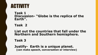 ACTIVITY
Task 1
Discussion- “Globe is the replica of the
Earth”.
Task 2
List out the countries that fall under the
Norther...