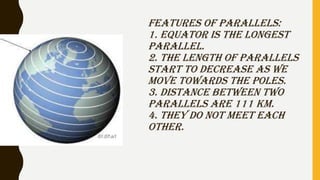 FEATURES OF PARALLELS:
1. EQUATOR IS THE LONGEST
PARALLEL.
2. THE LENGTH OF PARALLELS
START TO DECREASE AS WE
MOVE TOWARDS...