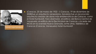  (Caracas, 20 de marzo de 1922 - † Caracas, 19 de diciembre de
2008)fue un arquitecto venezolano. Sanabria fue un reconocido
arquitecto creador de obras más emblemáticas de Caracas, como
el Hotel Humboldt, Foro Libertador, el edificio del Banco Central de
Venezuela, el edificio de la Electricidad de Caracas, y la sede del
INCES en la avenida Nueva Granada, entre otras. Teleférico de
Caracas (Caracas, Venezuela) Hotel Humboldt
Tomás José Sanabria
 