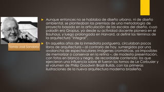  Aunque entonces no se hablaba de diseño urbano, ni de diseño
ambiental, se planteaban las premisas de una metodología de
proyecto basada en la articulación de las escalas del diseño, cuyo
paladín era Gropius, ya desde su actividad docente pionera en el
Bauhaus, y luego prolongada en Harvard, al definir los términos de
la arquitectura ”integral”.
 En aquellos años de la inmediata postguerra, circulaban pocos
libros de arquitectura – al contrario de hoy, sumergidos por una
avalancha de espectaculares imágenes cromáticas, ya imposibles
de memorizar o conservar en la retina –, de modesta presentación,
con fotos en blanco y negro, de recordable contenido: los que
ejercieron una influencia sobre él fueron los tomos de Le Corbusier y
el volumen de Philip Goodwin Brazil Builds, con las primeras
ilustraciones de la nueva arquitectura moderna brasileña.
Tomás José Sanabria
 