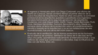  Al regresar a Venezuela abrió con Diego Carbonell, una oficina de
diseño en Caracas, siendo al mismo tiempo el primer director de la
nueva Facultad de Arquitectura. Hasta los años cincuenta, la actividad
profesional de los arquitectos quedaba supeditada a los ingenieros.
Sanabria formó parte de la segunda generación de arquitectos
modernos, con José Miguel Galia, Martín Vegas, Guido Bermúdez, Fruto
Vivas, Henrique Hernández, Guinand, Benacerraf y otros. Desde sus
primeras obras, el tema de la protección solar y el condicionamiento
climático basado en la arquitectura y no en las instalaciones de aire
acondicionado, fue uno de los leit motiv básicos.
 El estudio de la ventilación, de las tramas protectoras en las fachadas,
de los sistemas de sombras, definieron las obras de la década de los
años cincuenta, oponiéndose radicalmente al International Style y a los
edificios de cristal que comenzaban a difundirse, bajo la influencia de
Mies van der Rohe, SOM, etc.
Tomás José Sanabria
 
