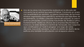  Una de las obras más importantes realizada en la década del
cincuenta fue el central azucarero El Palmar. Construido en acero,
con revestimiento en aluminio, sus planos horizontales de fachada
estaban organizados para permitir la ventilación por fajas libres de
recubrimiento. La nitidez y precisión formal del conjunto, lo colocó
entre las principales construcciones industriales de América Latina.
Posteriormente, realizó las oficinas de la empresa Electricidad de
Caracas y la sede del Banco Central de Venezuela. Dos conjuntos
que constituyeron un "work in progress" a lo largo de varias
décadas, buscando Sanabria, no sólo la calidad de diseño de los
edificios sino también la articulación con el espacio urbano.
Tomás José Sanabria
 