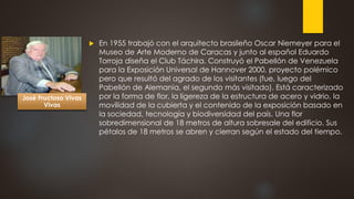  En 1955 trabajó con el arquitecto brasileño Oscar Niemeyer para el
Museo de Arte Moderno de Caracas y junto al español Eduardo
Torroja diseña el Club Táchira. Construyó el Pabellón de Venezuela
para la Exposición Universal de Hannover 2000, proyecto polémico
pero que resultó del agrado de los visitantes (fue, luego del
Pabellón de Alemania, el segundo más visitado). Está caracterizado
por la forma de flor, la ligereza de la estructura de acero y vidrio, la
movilidad de la cubierta y el contenido de la exposición basado en
la sociedad, tecnología y biodiversidad del país. Una flor
sobredimensional de 18 metros de altura sobresale del edificio. Sus
pétalos de 18 metros se abren y cierran según el estado del tiempo.
José Fructoso Vivas
Vivas
 