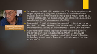 16 de enero de 1919 - 10 de enero de 2009. fue un arquitecto de
origen argentino y uruguayo que realizó su carrera tanto en
Uruguay como en Venezuela, donde pasó la mayor parte de su
carrera profesional. Fue galardonado con el Premio Nacional de
Arquitectura de Venezuela en el año 1973.
 Egresó de la Facultad de Arquitectura de la Universidad de la
República en 1944 para en 1946 radicarse en Caracas, Venezuela
donde revalidó su título en la Universidad Central de Venezuela
 Galia formó parte de la segunda generación de arquitectos
modernos, con José Tomás Sanabria, Martín Vegas, Guido
Bermúdez, Fruto Vivas, Henrique Hernández, Guinand Sandoz,
Moises Benacerraf y otros. Fue socio de Martín Vegas durante
muchos años.
José Miguel Galia
Gualeguaychú
 