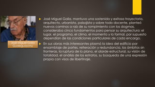 José Miguel Galia, mantuvo una sostenida y exitosa trayectoria,
arquitecto, urbanista, paisajista y sobre todo docente, planteó
nuevos caminos a raíz de su rompimiento con los dogmas,
consideraba cinco fundamentos para pensar su arquitectura: el
lugar, el programa, el clima, el momento y lo formal, por supuesto
dependían de las condiciones particulares de cada encargo.
 En sus obras más interesantes plasmó la idea del edificio por
ensamblaje de partes, reiteración y redundancia, los ámbitos sin
fronteras, la ruptura de lo plano, el alarde estructural, su visión de
totalidad, el análisis de los estratos, su búsqueda de una expresión
propia con visos de libertinaje.
José Miguel Galia
Gualeguaychú
 