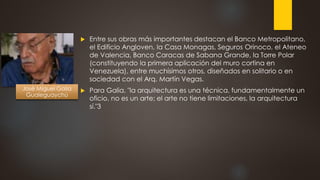  Entre sus obras más importantes destacan el Banco Metropolitano,
el Edificio Angloven, la Casa Monagas, Seguros Orinoco, el Ateneo
de Valencia, Banco Caracas de Sabana Grande, la Torre Polar
(constituyendo la primera aplicación del muro cortina en
Venezuela), entre muchísimos otros, diseñados en solitario o en
sociedad con el Arq. Martín Vegas.
 Para Galia, "la arquitectura es una técnica, fundamentalmente un
oficio, no es un arte; el arte no tiene limitaciones, la arquitectura
sí."3
José Miguel Galia
Gualeguaychú
 
