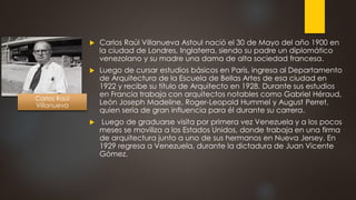  Carlos Raúl Villanueva Astoul nació el 30 de Mayo del año 1900 en
la ciudad de Londres, Inglaterra, siendo su padre un diplomático
venezolano y su madre una dama de alta sociedad francesa.
 Luego de cursar estudios básicos en París, ingresa al Departamento
de Arquitectura de la Escuela de Bellas Artes de esa ciudad en
1922 y recibe su título de Arquitecto en 1928. Durante sus estudios
en Francia trabaja con arquitectos notables como Gabriel Héraud,
León Joseph Madeline, Roger-Leopold Hummel y August Perret,
quien sería de gran influencia para él durante su carrera.
 Luego de graduarse visita por primera vez Venezuela y a los pocos
meses se moviliza a los Estados Unidos, donde trabaja en una firma
de arquitectura junto a uno de sus hermanos en Nueva Jersey. En
1929 regresa a Venezuela, durante la dictadura de Juan Vicente
Gómez.
Carlos Raúl
Villanueva
 