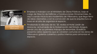  Empieza a trabajar con el Ministerio de Obras Públicas, bajo el
cargo de Director de Edificios y Construcciones Ornamentales. Es
aquí cuando inicia la era modernista de Villanueva, que llega lleno
de ideas visionarias y con la convicción de que la arquitectura se
basa en el arte de organizar el espacio.
 Finalizando la década de los ’20, realiza el Hotel Jardín de
Maracay, actual sede de la Gobernación del Estado Aragua,
siendo uno de sus primeros trabajos de renombre. El edificio
presenta varios aspectos que se volverían comunes en las obras de
Villanueva: galerías cubiertas y patios internos para armonizar el
espacio.
Carlos Raúl
Villanueva
 