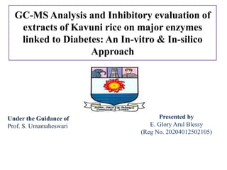 GC-MS Analysis and Inhibitory evaluation of
extracts of Kavuni rice on major enzymes
linked to Diabetes: An In-vitro & In-silico
Approach
Under the Guidance of
Prof. S. Umamaheswari
Presented by
E. Glory Arul Blessy
(Reg No. 20204012502105)
 