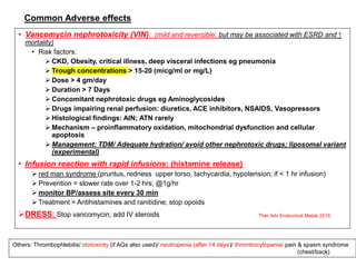 Common Adverse effects
• Vancomycin nephrotoxicity (VIN): (mild and reversible; but may be associated with ESRD and ↑
mortality)
• Risk factors:
 CKD, Obesity, critical illness, deep visceral infections eg pneumonia
 Trough concentrations > 15-20 (micg/ml or mg/L)
 Dose > 4 gm/day
 Duration > 7 Days
 Concomitant nephrotoxic drugs eg Aminoglycosides
 Drugs impairing renal perfusion: diuretics, ACE inhibitors, NSAIDS, Vasopressors
 Histological findings: AIN; ATN rarely
 Mechanism – proinflammatory oxidation, mitochondrial dysfunction and cellular
apoptosis
 Management: TDM/ Adequate hydration/ avoid other nephrotoxic drugs; liposomal variant
(experimental)
• Infusion reaction with rapid infusions: (histamine release)
 red man syndrome (pruritus, redness upper torso, tachycardia, hypotension; if < 1 hr infusion)
 Prevention = slower rate over 1-2 hrs; @1g/hr
 monitor BP/assess site every 30 min
 Treatment = Antihistamines and ranitidine; stop opoids
DRESS: Stop vancomycin; add IV steroids
14
Others: Thrombophlebitis/ ototoxicity (if AGs also used)/ neutropenia (after 14 days)/ thrombocytopenia/ pain & spasm syndrome
(chest/back)
Ther Adv Endocrinol Metab 2016
 