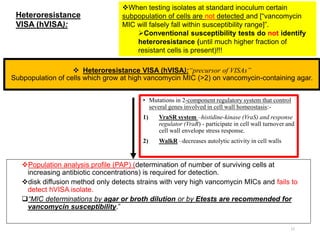 17
 Heteroresistance VISA (hVISA):“precursor of VISAs”
Subpopulation of cells which grow at high vancomycin MIC (>2) on vancomycin-containing agar.
• Mutations in 2-component regulatory system that control
several genes involved in cell wall homeostasis:-
1) VraSR system –histidine-kinase (VraS) and response
regulator (VraR) - participate in cell wall turnover and
cell wall envelope stress response.
2) WalkR –decreases autolytic activity in cell walls
When testing isolates at standard inoculum certain
subpopulation of cells are not detected and [“vancomycin
MIC will falsely fall within susceptibility range]”.
Conventional susceptibility tests do not identify
heteroresistance (until much higher fraction of
resistant cells is present)!!!
Population analysis profile (PAP) (determination of number of surviving cells at
increasing antibiotic concentrations) is required for detection.
disk diffusion method only detects strains with very high vancomycin MICs and fails to
detect hVISA isolate.
“MIC determinations by agar or broth dilution or by Etests are recommended for
vancomycin susceptibility.”
Heteroresistance
VISA (hVISA):
 
