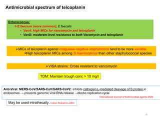 Antimicrobial spectrum of teicoplanin
20
MICs of teicoplanin against coagulase-negative staphylococci tend to be more variable.
High teicoplanin MICs among S.haemolyticus than other staphylococcal species
Enterococcus:
E.faecium (more common), E.faecalis
• VanA: high MICs for vancomycin and teicoplanin
• VanD: moderate-level resistance to both Vacomycin and teicoplanin
VISA strains: Cross resistant to vancomycin
Anti-Viral: MERS-CoV/SARS-CoV/SARS-CoV2: inhibits cathepsin L-mediated cleavage of S protein in
endosomes → prevents genomic viral RNA release →blocks replication cycle
International Journal of Antimicrobial agents 2020
May be used intrathecally. Indian Pediatrics 2001
TDM: Maintain trough conc > 10 mg/l
 
