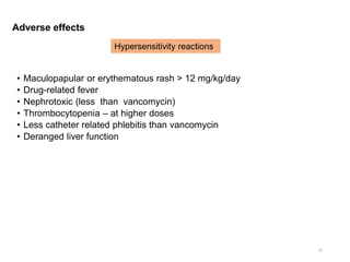 Adverse effects
• Maculopapular or erythematous rash > 12 mg/kg/day
• Drug-related fever
• Nephrotoxic (less than vancomycin)
• Thrombocytopenia – at higher doses
• Less catheter related phlebitis than vancomycin
• Deranged liver function
22
Hypersensitivity reactions
 