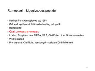 Ramoplanin: Lipoglycodesipeptide
• Derived from Actinoplanes sp; 1984
• Cell wall synthesis inhibition by binding to Lipid II
• Bactericidal
• Oral: 200mg BD to 400mg BD
• In vitro: Streptococcus, MRSA, VRE, Cl difficile, other G +ve anaerobes
• Well tolerated
• Primary use: Cl difficile; vancomycin-resistant Cl difficile also
23
 