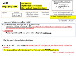 Uses
• Spectrum closely overlaps that of glycopeptides:
• daptomycin generally maintains its activity against Streptococcus/Staphylococcus/Enterococcal sp and those
with decreased susceptibility to glycopeptides
• Also against:
 Vancomycin-/linezolid- and quinupristin dalfopristin resistant sp.
• May be seen in intracellular osteoblasts
POOR ACTIVITY IN LUNGS/Inactivated by surfactant (but can be used in septic pulmonary
emboli.)
The only antibiotic with non-inferiority to Vancomycin in MRSA bacteremia.
Choo EJ et al Infect Chemother 2016
33
Bacteremia
Right sided endocarditis
Skin and soft tissue infections
 Less active than vancomycin
against:
• L monocytogenes
• Corynebacterium JK
• Bacillus sp
6mg/kg/day IV OD
endocarditis: 4-6 weeks
For 7-14 days
 concentration-dependent action
But limited evidence reg. higher doses.
Int j Antimicrob Agents 2010
 