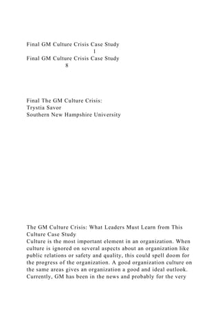 Final GM Culture Crisis Case Study
1
Final GM Culture Crisis Case Study
8
Final The GM Culture Crisis:
Trystia Savor
Southern New Hampshire University
The GM Culture Crisis: What Leaders Must Learn from This
Culture Case Study
Culture is the most important element in an organization. When
culture is ignored on several aspects about an organization like
public relations or safety and quality, this could spell doom for
the progress of the organization. A good organization culture on
the same areas gives an organization a good and ideal outlook.
Currently, GM has been in the news and probably for the very
 