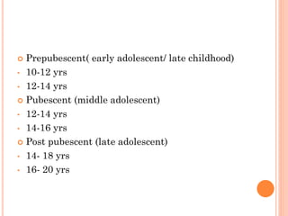  Prepubescent( early adolescent/ late childhood)
• 10-12 yrs
• 12-14 yrs
 Pubescent (middle adolescent)
• 12-14 yrs
• 14-16 yrs
 Post pubescent (late adolescent)
• 14- 18 yrs
• 16- 20 yrs
 
