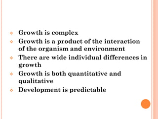  Growth is complex
 Growth is a product of the interaction
of the organism and environment
 There are wide individual differences in
growth
 Growth is both quantitative and
qualitative
 Development is predictable
 