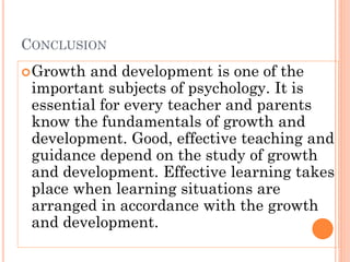 CONCLUSION
Growth and development is one of the
important subjects of psychology. It is
essential for every teacher and parents
know the fundamentals of growth and
development. Good, effective teaching and
guidance depend on the study of growth
and development. Effective learning takes
place when learning situations are
arranged in accordance with the growth
and development.
 