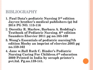 BIBLIOGRAPHY
1. Paul Data’s pediatric Nursing 3rd edition
Jayvee brother’s medical publishers (p) ltd
2014 PG NO. 113-116
2. Dorothy R. Marlow, Barbara A. Redding’s
Textbook of Pediatric Nursing. 6th edition
Saunders Elsevier 2011 pg no.163-169
3. Wong’s Essentials of pediatric nursing7th
edition Mosby an imprint of elsevier.2005 pg
no.159-162
4. Jane w.Ball Ruth C. Binder’s Pediatric
Nursing Caring For Children.4th education
2009 Printed in India by seraph printer’s
pvt.ltd. Pg.no.139-141.
 