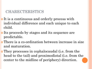 CHARECTERISTICS
 It is a continuous and orderly process with
individual difference and each unique to each
child.
 Its proceeds by stages and its sequence are
predictable.
 There is a co-ordination between increase in size
and maturation.
 They processes in cephalocaudal (i.e. from the
head to the tail) and proximodistal (i.e. from the
center to the midline of periphery) direction.
 
