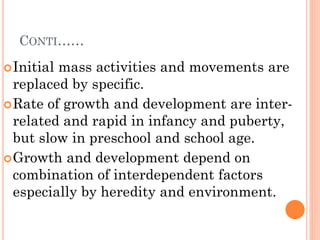CONTI……
Initial mass activities and movements are
replaced by specific.
Rate of growth and development are inter-
related and rapid in infancy and puberty,
but slow in preschool and school age.
Growth and development depend on
combination of interdependent factors
especially by heredity and environment.
 