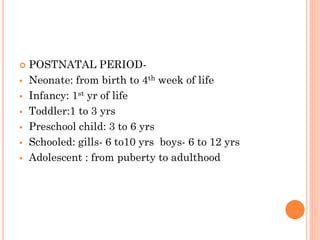  POSTNATAL PERIOD-
 Neonate: from birth to 4th week of life
 Infancy: 1st yr of life
 Toddler:1 to 3 yrs
 Preschool child: 3 to 6 yrs
 Schooled: gills- 6 to10 yrs boys- 6 to 12 yrs
 Adolescent : from puberty to adulthood
 