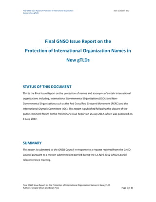 Final GNSO Issue Report on Protection of International Organization                          Date: 1 October 2012
Names in New gTLDS




                             Final GNSO Issue Report on the
  Protection of International Organization Names in
                                                         New gTLDs




STATUS OF THIS DOCUMENT
This is the Final Issue Report on the protection of names and acronyms of certain international
organizations including, International Governmental Organizations (IGOs) and Non-
Governmental Organizations such as the Red Cross/Red Crescent Movement (RCRC) and the
International Olympic Committee (IOC). This report is published following the closure of the
public comment forum on the Preliminary Issue Report on 26 July 2012, which was published on
4 June 2012.




SUMMARY
This report is submitted to the GNSO Council in response to a request received from the GNSO
Council pursuant to a motion submitted and carried during the 12 April 2012 GNSO Council
teleconference meeting.




Final GNSO Issue Report on the Protection of International Organization Names In New gTLDS
Authors: Margie Milam and Brian Peck                                                                   Page 1 of 83
 