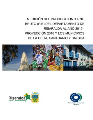 MEDICIÓN DEL PRODUCTO INTERNO
BRUTO (PIB) DEL DEPARTAMENTO DE
RISARALDA AL AÑO 2015 -
PROYECCIÓN 2016 Y LOS MUNICIPIOS
DE LA CELIA, SANTUARIO Y BALBOA
 