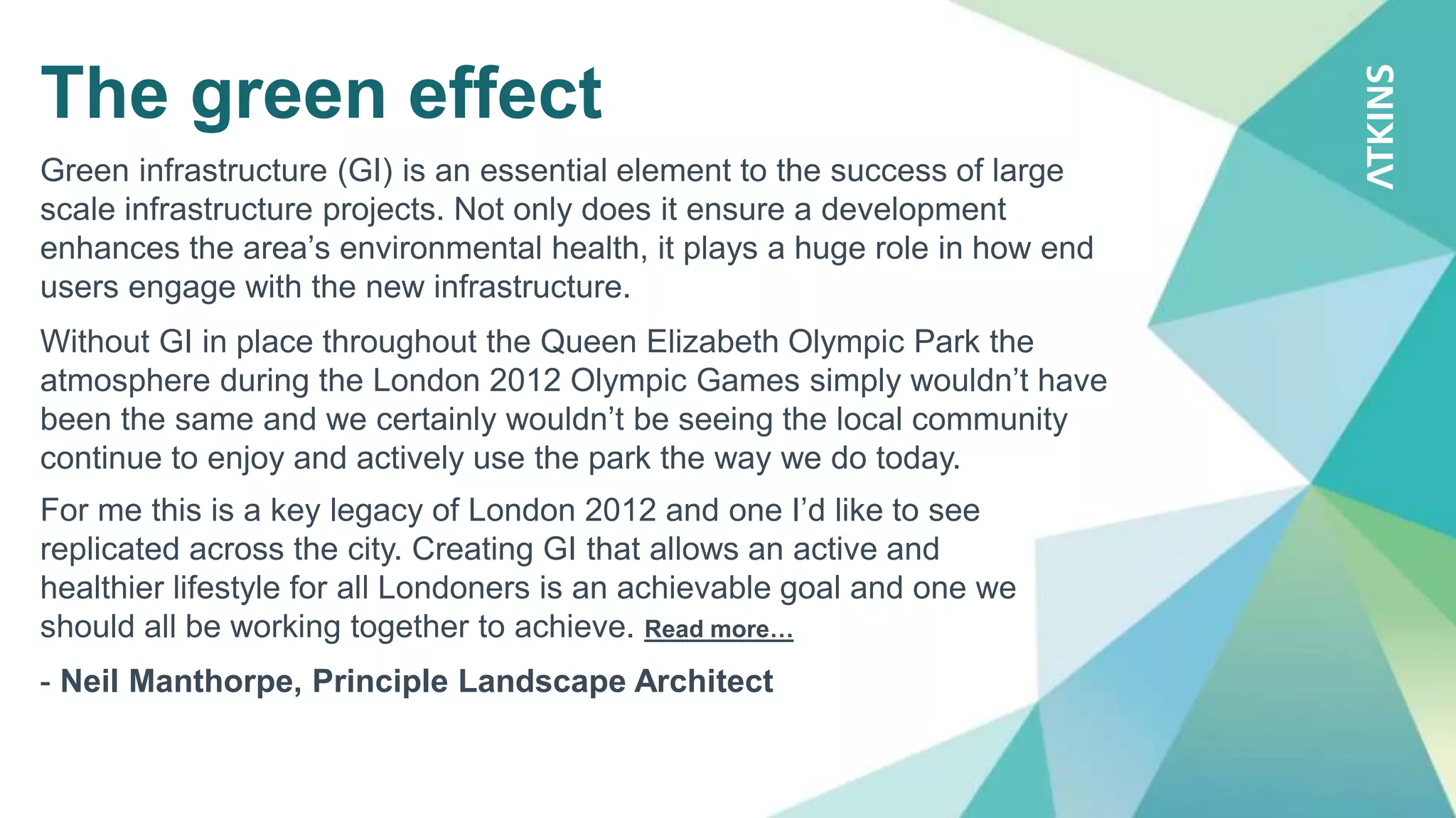 The green effect
Green infrastructure (GI) is an essential element to the success of large
scale infrastructure projects. Not only does it ensure a development
enhances the area’s environmental health, it plays a huge role in how end
users engage with the new infrastructure.
Without GI in place throughout the Queen Elizabeth Olympic Park the
atmosphere during the London 2012 Olympic Games simply wouldn’t have
been the same and we certainly wouldn’t be seeing the local community
continue to enjoy and actively use the park the way we do today.
For me this is a key legacy of London 2012 and one I’d like to see
replicated across the city. Creating GI that allows an active and
healthier lifestyle for all Londoners is an achievable goal and one we
should all be working together to achieve. Read more…
- Neil Manthorpe, Principle Landscape Architect
 