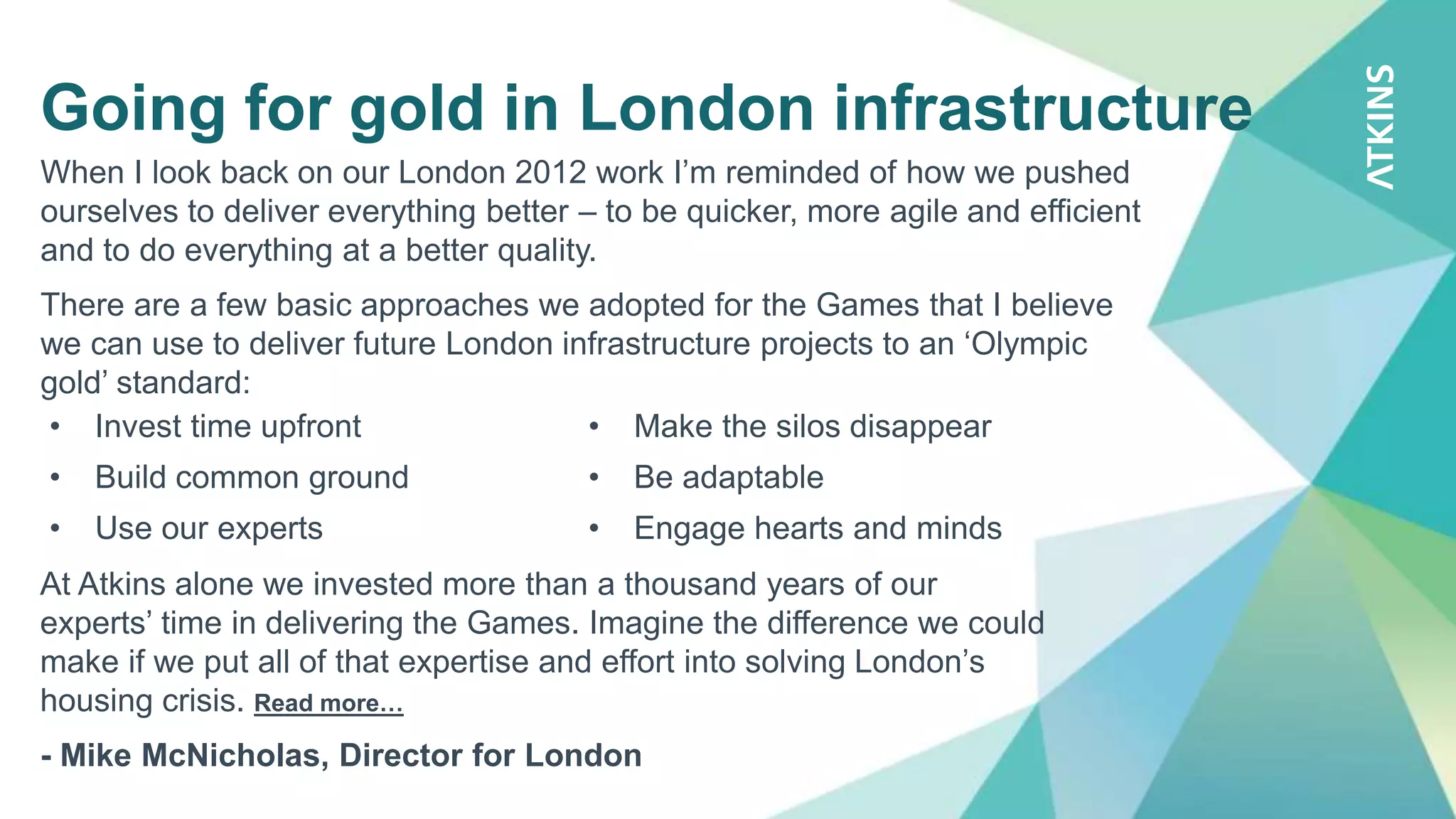 Going for gold in London infrastructure
When I look back on our London 2012 work I’m reminded of how we pushed
ourselves to deliver everything better – to be quicker, more agile and efficient
and to do everything at a better quality.
There are a few basic approaches we adopted for the Games that I believe
we can use to deliver future London infrastructure projects to an ‘Olympic
gold’ standard:
• Invest time upfront
• Build common ground
• Use our experts
• Make the silos disappear
• Be adaptable
• Engage hearts and minds
At Atkins alone we invested more than a thousand years of our
experts’ time in delivering the Games. Imagine the difference we could
make if we put all of that expertise and effort into solving London’s
housing crisis. Read more…
- Mike McNicholas, Director for London
 