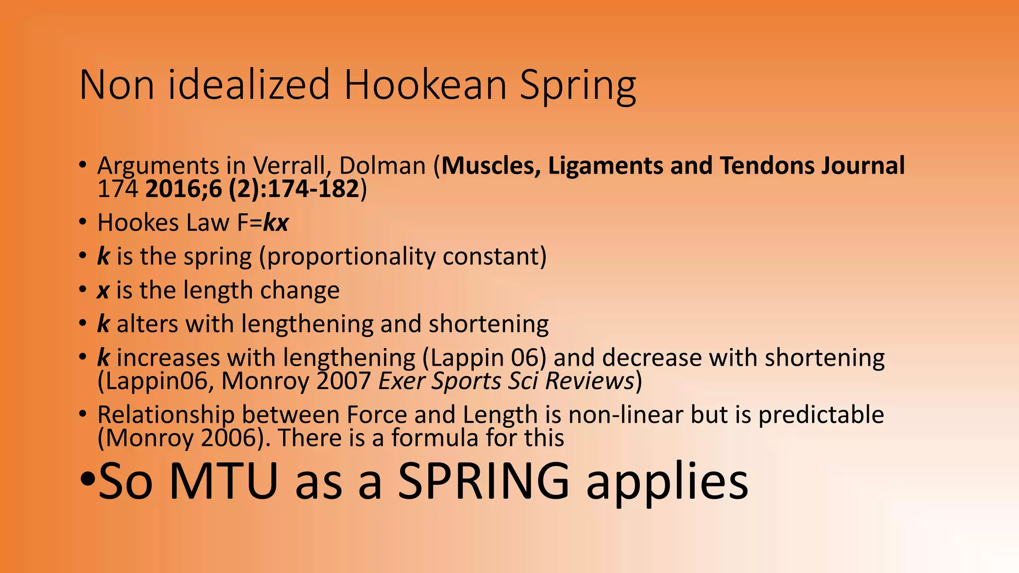 Non idealized Hookean Spring
• Arguments in Verrall, Dolman (Muscles, Ligaments and Tendons Journal
174 2016;6 (2):174-182)
• Hookes Law F=kx
• k is the spring (proportionality constant)
• x is the length change
• k alters with lengthening and shortening
• k increases with lengthening (Lappin 06) and decrease with shortening
(Lappin06, Monroy 2007 Exer Sports Sci Reviews)
• Relationship between Force and Length is non-linear but is predictable
(Monroy 2006). There is a formula for this
•So MTU as a SPRING applies
 