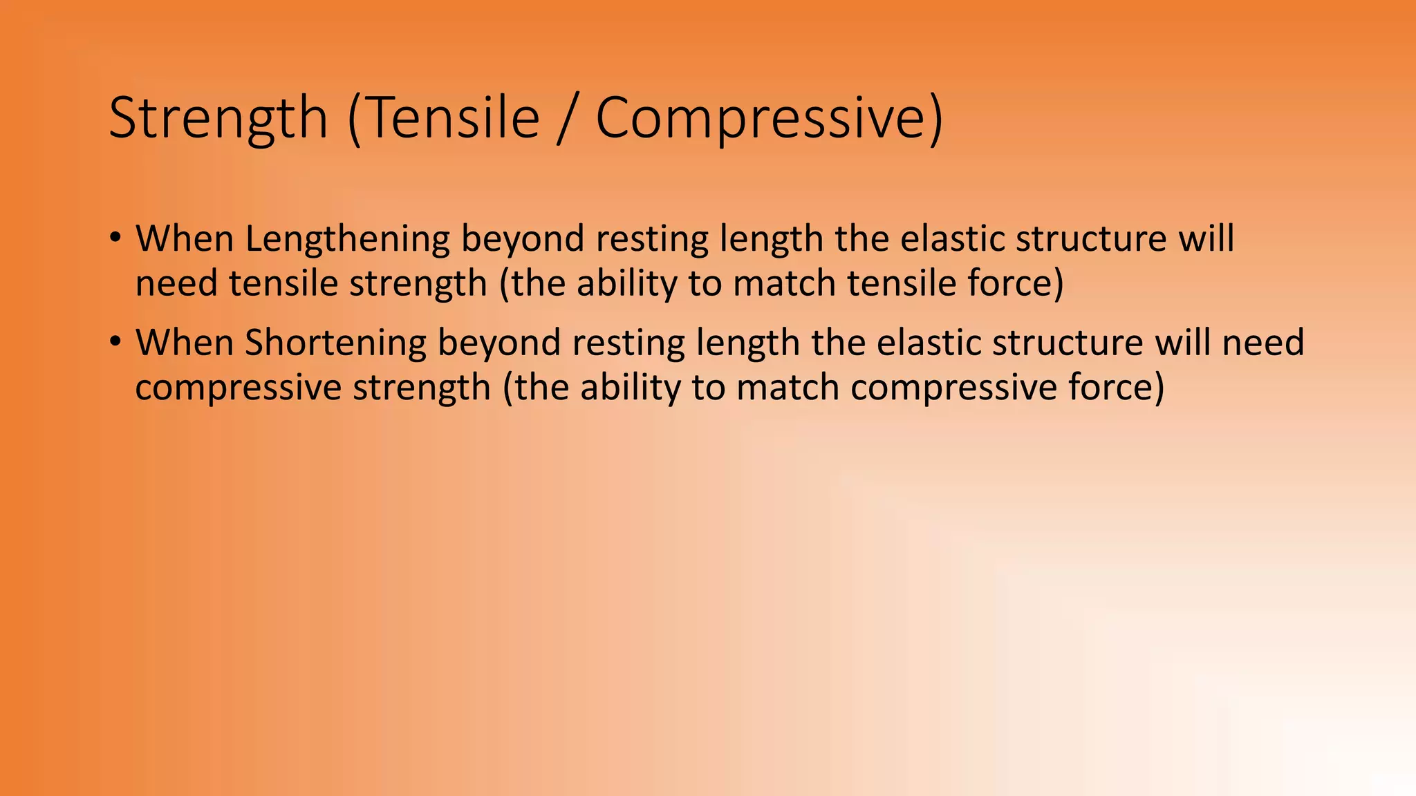 Strength (Tensile / Compressive)
• When Lengthening beyond resting length the elastic structure will
need tensile strength (the ability to match tensile force)
• When Shortening beyond resting length the elastic structure will need
compressive strength (the ability to match compressive force)
 