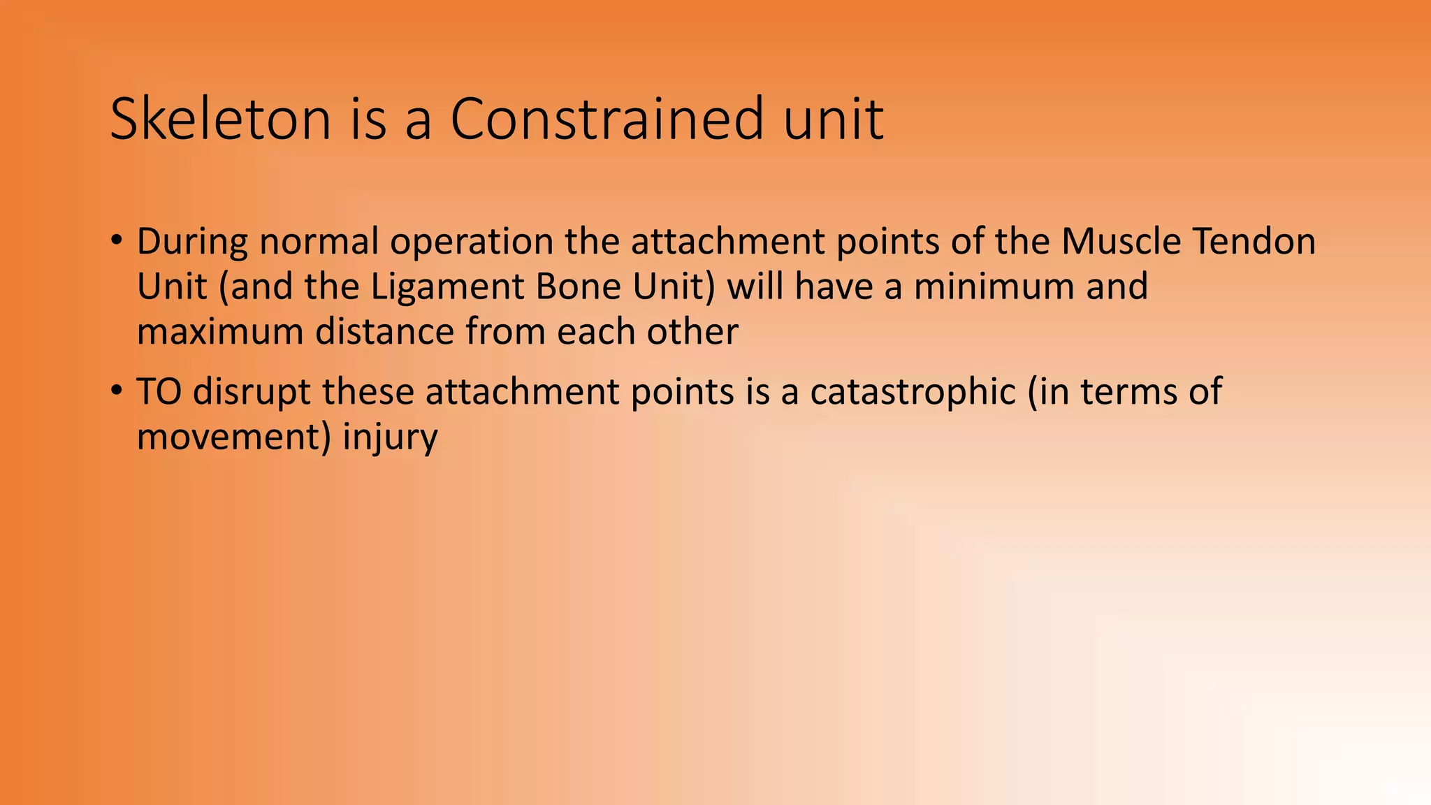 Skeleton is a Constrained unit
• During normal operation the attachment points of the Muscle Tendon
Unit (and the Ligament Bone Unit) will have a minimum and
maximum distance from each other
• TO disrupt these attachment points is a catastrophic (in terms of
movement) injury
 