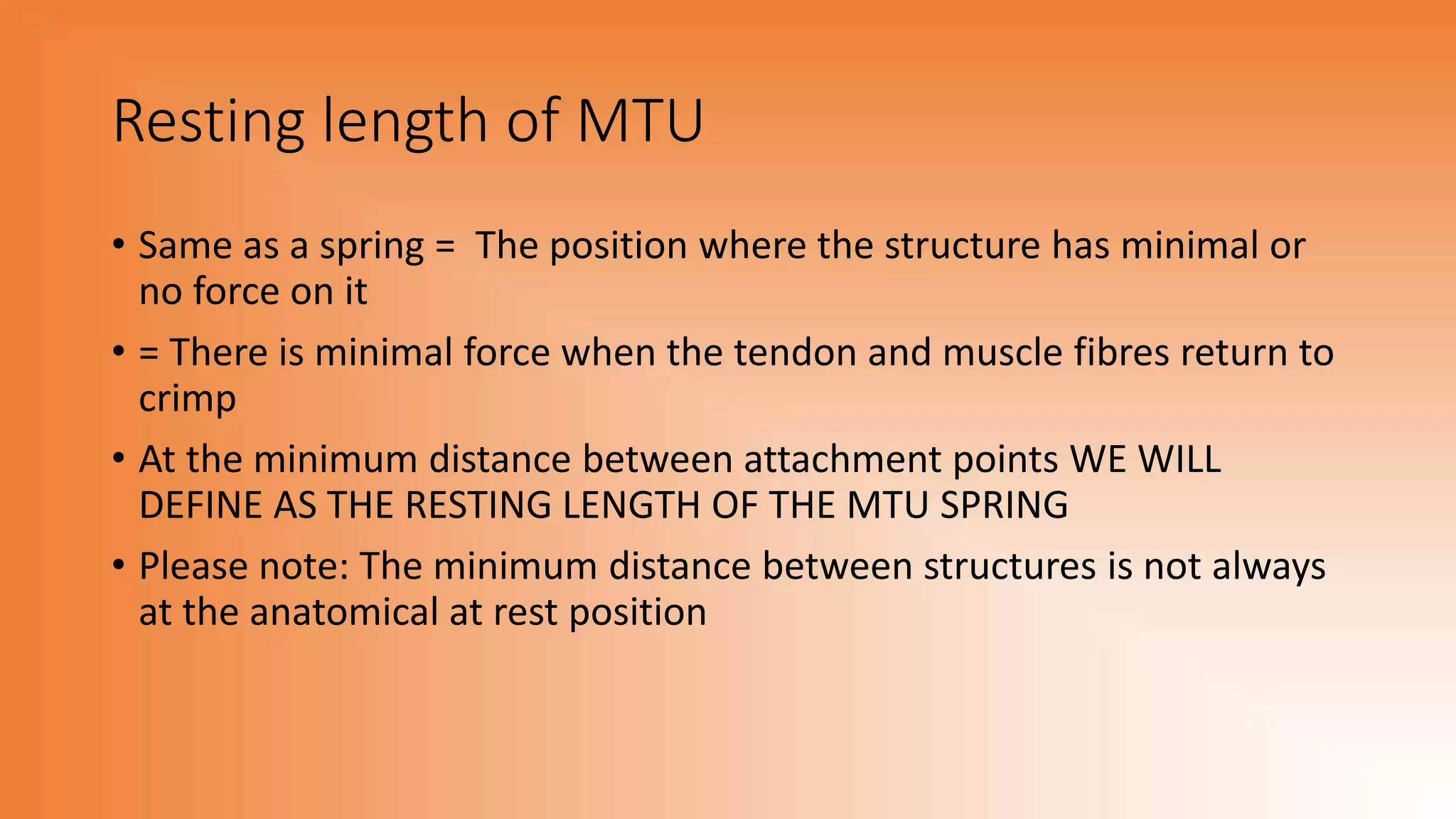 Resting length of MTU
• Same as a spring = The position where the structure has minimal or
no force on it
• = There is minimal force when the tendon and muscle fibres return to
crimp
• At the minimum distance between attachment points WE WILL
DEFINE AS THE RESTING LENGTH OF THE MTU SPRING
• Please note: The minimum distance between structures is not always
at the anatomical at rest position
 