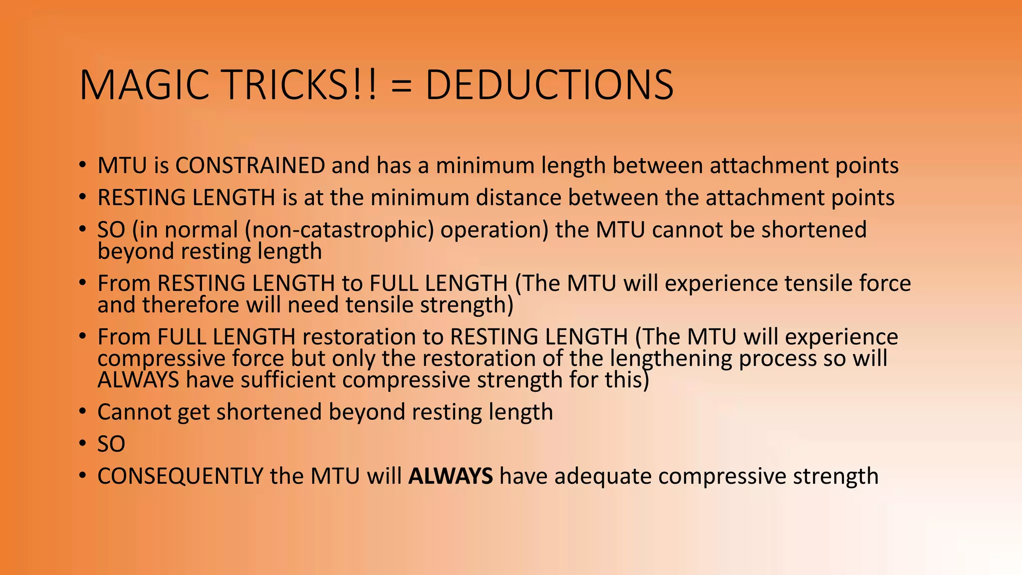 MAGIC TRICKS!! = DEDUCTIONS
• MTU is CONSTRAINED and has a minimum length between attachment points
• RESTING LENGTH is at the minimum distance between the attachment points
• SO (in normal (non-catastrophic) operation) the MTU cannot be shortened
beyond resting length
• From RESTING LENGTH to FULL LENGTH (The MTU will experience tensile force
and therefore will need tensile strength)
• From FULL LENGTH restoration to RESTING LENGTH (The MTU will experience
compressive force but only the restoration of the lengthening process so will
ALWAYS have sufficient compressive strength for this)
• Cannot get shortened beyond resting length
• SO
• CONSEQUENTLY the MTU will ALWAYS have adequate compressive strength
 