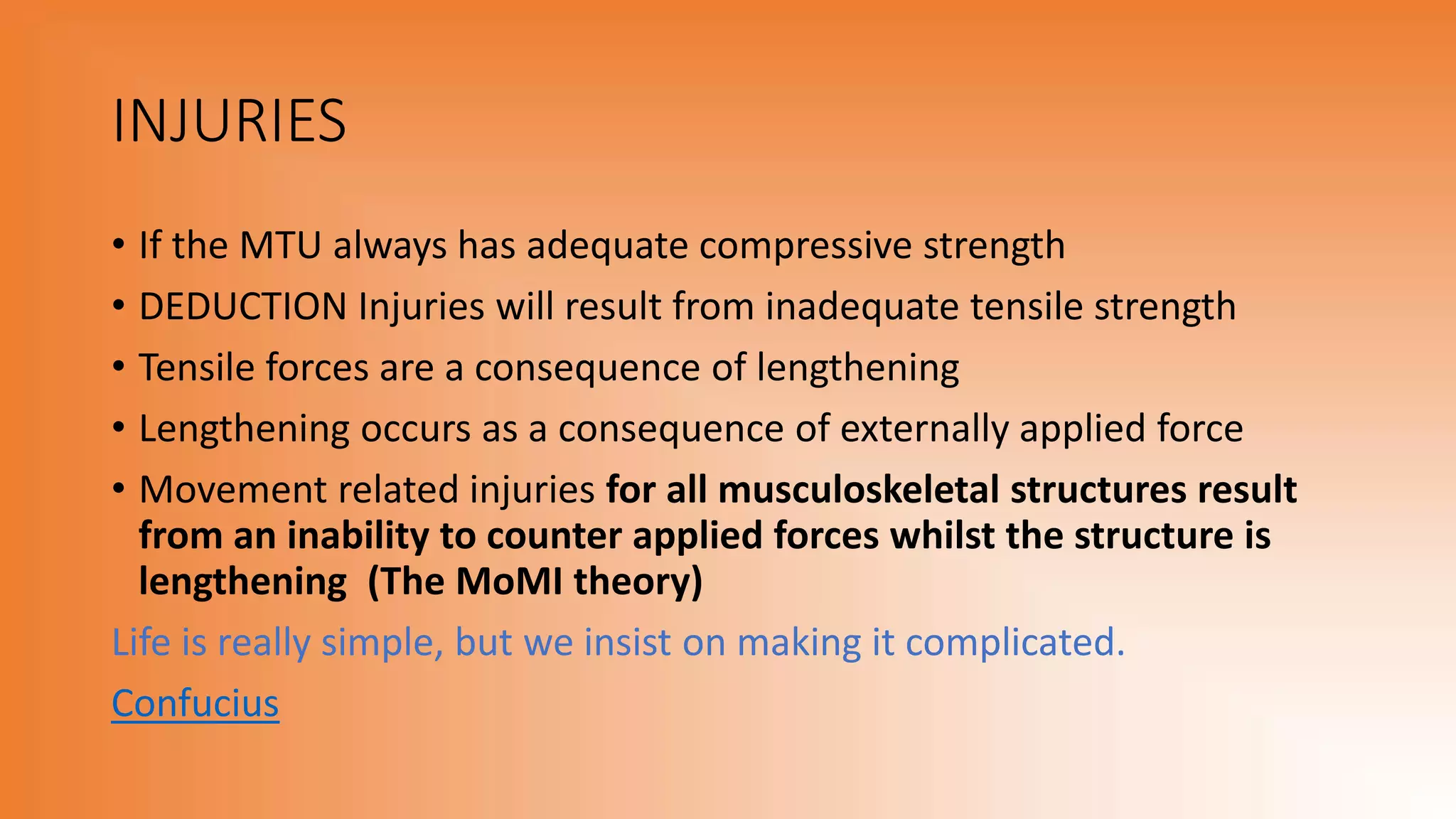 INJURIES
• If the MTU always has adequate compressive strength
• DEDUCTION Injuries will result from inadequate tensile strength
• Tensile forces are a consequence of lengthening
• Lengthening occurs as a consequence of externally applied force
• Movement related injuries for all musculoskeletal structures result
from an inability to counter applied forces whilst the structure is
lengthening (The MoMI theory)
Life is really simple, but we insist on making it complicated.
Confucius
 