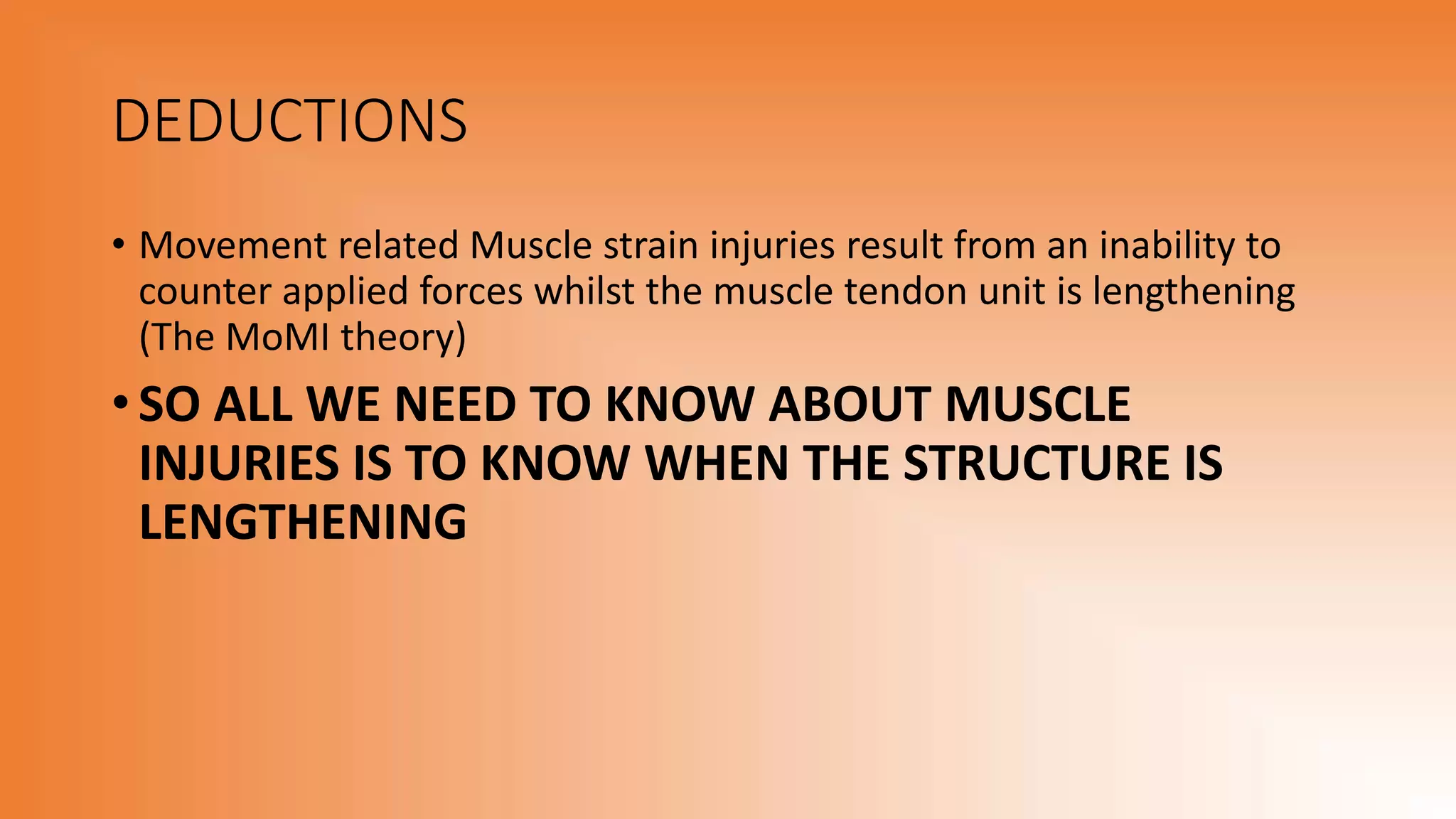 DEDUCTIONS
• Movement related Muscle strain injuries result from an inability to
counter applied forces whilst the muscle tendon unit is lengthening
(The MoMI theory)
• SO ALL WE NEED TO KNOW ABOUT MUSCLE
INJURIES IS TO KNOW WHEN THE STRUCTURE IS
LENGTHENING
 